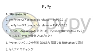 PyPy 
1. h$p://pypy.org/ 
2. the/Python2.7/compa6ble/release/—/PyPy/2.3.1 
3. the/Python3.3/compa6ble/release/—/PyPy3/2.3.1/ 
4. PyPyは、Armin/Rigoが開発した、PythonのJIT特殊化コンパイ 
ラである/Psyco/の後継プロジェクト 
5. Pythonにいくつかの制約を加えた言語であるRPythonで記述 
6. セルフホスティング 
 