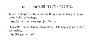 toolcahinを利用した他の実装 
• Topaz'(an(implementa/on(of(the(Ruby(programming(language( 
using(PyPy(technology. 
h<ps://github.com/topazproject/topaz 
• HippyVM('(an(implementa/on(of(the(PHP(language(using(PyPy( 
technology. 
h<p://hippyvm.com/ 
 