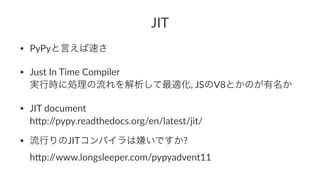 JIT 
• PyPyと言えば速さ 
• Just(In(Time(Compiler 
実行時に処理の流れを解析して最適化,(JSのV8とかのが有名か 
• JIT(document 
h;p://pypy.readthedocs.org/en/latest/jit/ 
• 流行りのJITコンパイラは嫌いですか?( 
h;p://www.longsleeper.com/pypyadvent11 
 