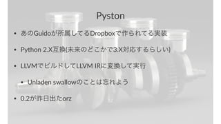 Pyston 
• あのGuidoが所属してるDropboxで作られてる実装 
• Python12.X互換(未来のどこかで3.X対応するらしい) 
• LLVMでビルドしてLLVM1IRに変換して実行 
• Unladen1swallowのことは忘れよう 
• 0.2が昨日出たorz 
 