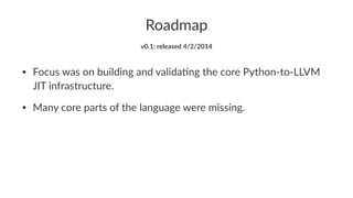 Roadmap 
v0.1:&released&4/2/2014 
• Focus'was'on'building'and'valida1ng'the'core'Python8to8LLVM' 
JIT'infrastructure. 
• Many'core'parts'of'the'language'were'missing. 
 
