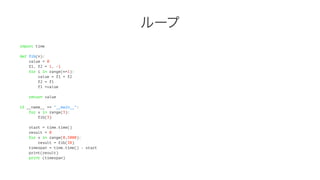 ループ 
import time 
def fib(n): 
value = 0 
f1, f2 = 1, -1 
for i in range(n+1): 
value = f1 + f2 
f2 = f1 
f1 =value 
return value 
if __name__ == "__main__": 
for x in range(3): 
fib(3) 
start = time.time() 
result = 0 
for x in range(0,5000): 
result = fib(38) 
timespan = time.time() - start 
print(result) 
print (timespan) 
 