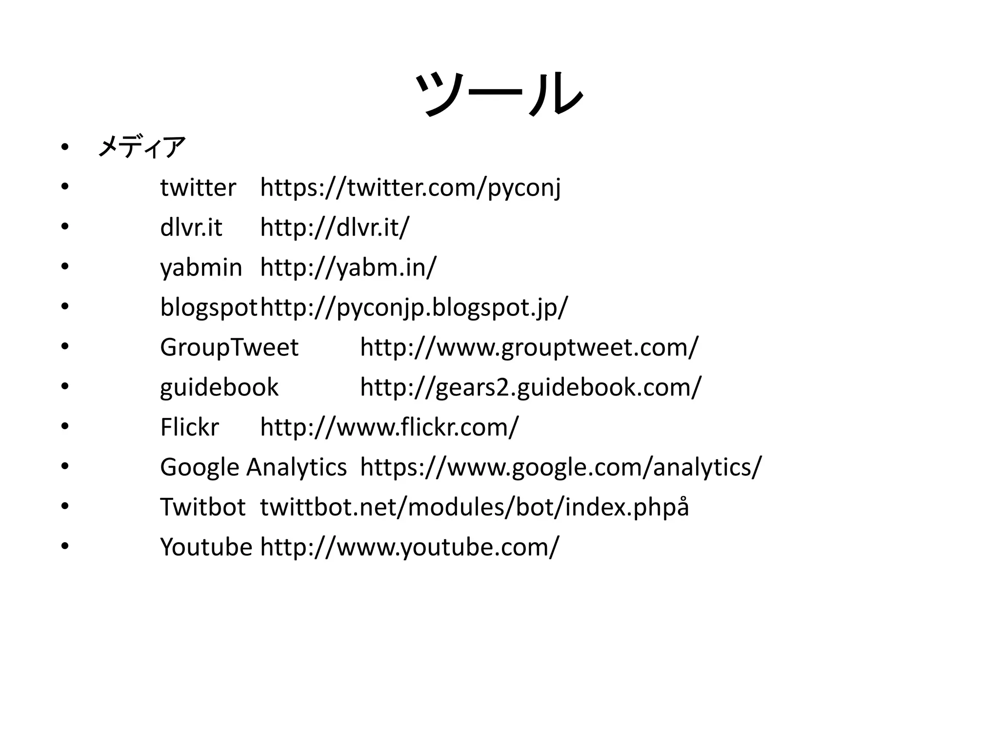 ツール 
•メディア 
• twitter https://twitter.com/pyconj 
• dlvr.it http://dlvr.it/ 
• yabmin http://yabm.in/ 
• blogspot http://pyconjp.blogspot.jp/ 
• GroupTweet http://www.grouptweet.com/ 
• guidebook http://gears2.guidebook.com/ 
• Flickr http://www.flickr.com/ 
• Google Analytics https://www.google.com/analytics/ 
• Twitbot twittbot.net/modules/bot/index.phpå 
• Youtube http://www.youtube.com/  