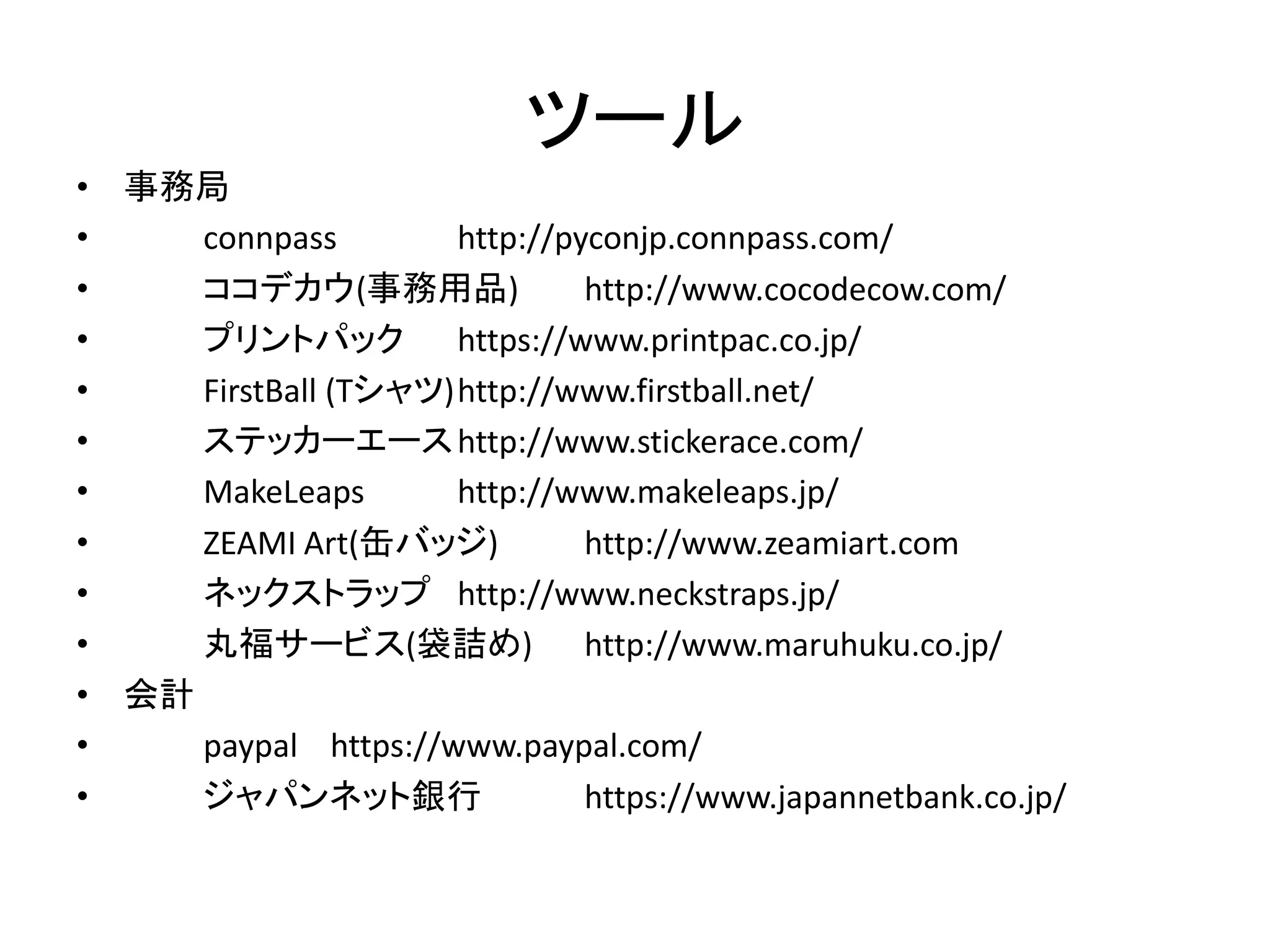 ツール 
•事務局 
• connpass http://pyconjp.connpass.com/ 
• ココデカウ(事務用品) http://www.cocodecow.com/ 
• プリントパック https://www.printpac.co.jp/ 
• FirstBall (Tシャツ) http://www.firstball.net/ 
• ステッカーエース http://www.stickerace.com/ 
• MakeLeaps http://www.makeleaps.jp/ 
• ZEAMI Art(缶バッジ) http://www.zeamiart.com 
• ネックストラップ http://www.neckstraps.jp/ 
• 丸福サービス(袋詰め) http://www.maruhuku.co.jp/ 
•会計 
• paypal https://www.paypal.com/ 
• ジャパンネット銀行 https://www.japannetbank.co.jp/  