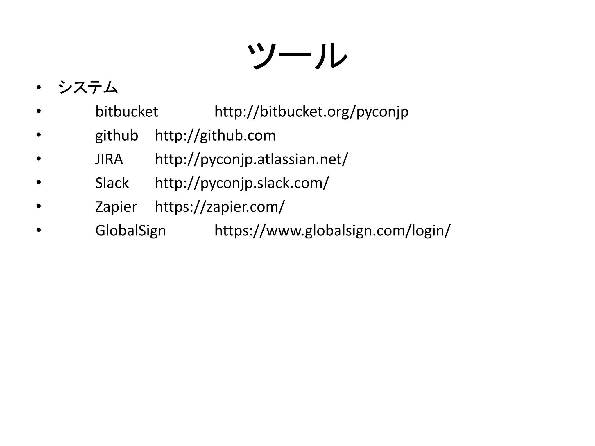 ツール 
•システム 
• bitbucket http://bitbucket.org/pyconjp 
• github http://github.com 
• JIRA http://pyconjp.atlassian.net/ 
• Slack http://pyconjp.slack.com/ 
• Zapier https://zapier.com/ 
• GlobalSign https://www.globalsign.com/login/  