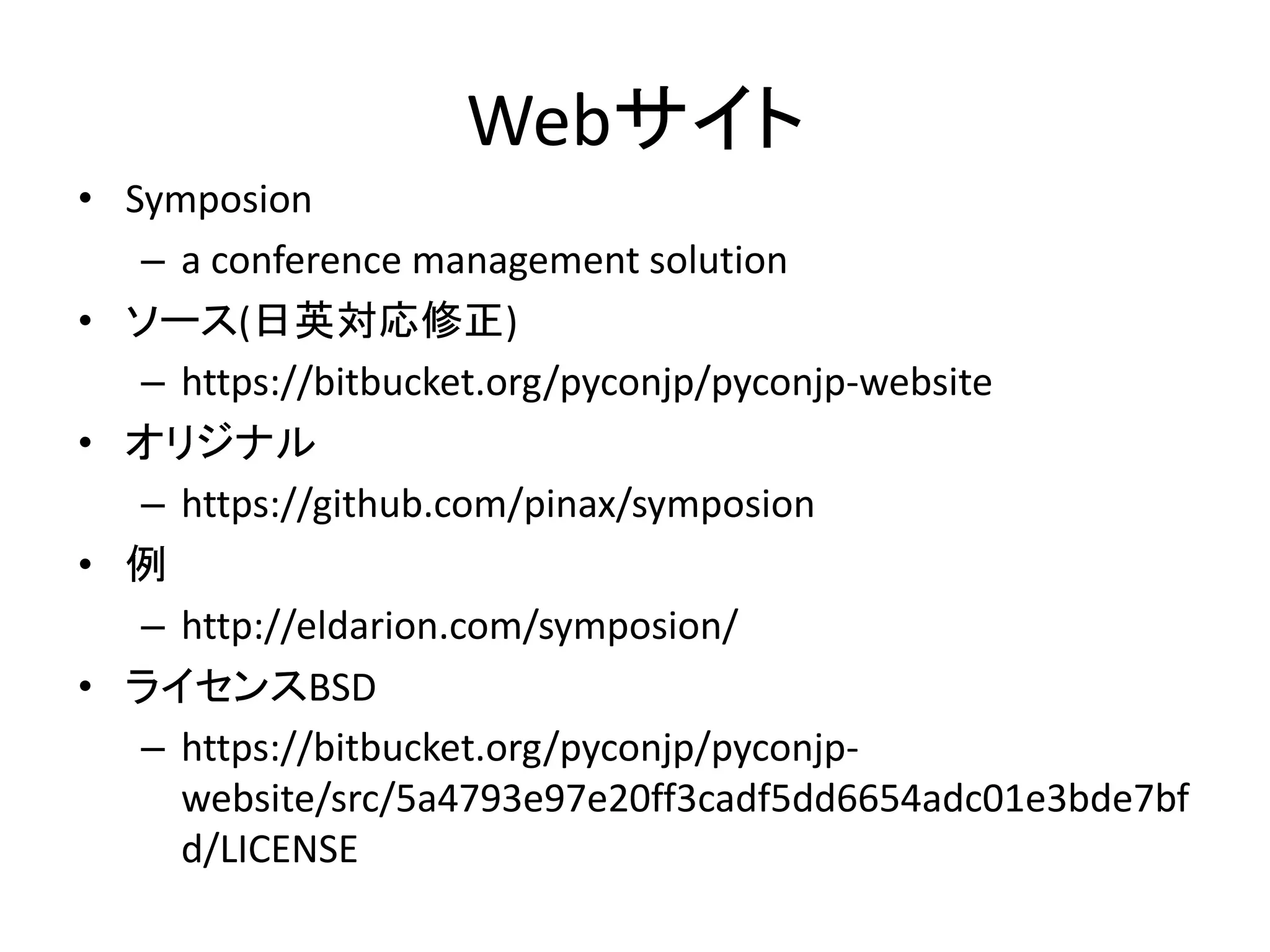 Webサイト 
•Symposion 
–a conference management solution 
•ソース(日英対応修正) 
–https://bitbucket.org/pyconjp/pyconjp-website 
•オリジナル 
–https://github.com/pinax/symposion 
•例 
–http://eldarion.com/symposion/ 
•ライセンスBSD 
–https://bitbucket.org/pyconjp/pyconjp- website/src/5a4793e97e20ff3cadf5dd6654adc01e3bde7bfd/LICENSE 