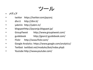 ツール 
•メディア 
• twitter https://twitter.com/pyconj 
• dlvr.it http://dlvr.it/ 
• yabmin http://yabm.in/ 
• blogspot http://pyconjp.blogspot.jp/ 
• GroupTweet http://www.grouptweet.com/ 
• guidebook http://gears2.guidebook.com/ 
• Flickr http://www.flickr.com/ 
• Google Analytics https://www.google.com/analytics/ 
• Twitbot twittbot.net/modules/bot/index.phpå 
• Youtube http://www.youtube.com/  