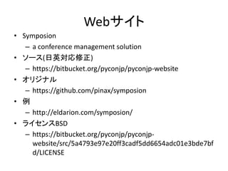 Webサイト 
•Symposion 
–a conference management solution 
•ソース(日英対応修正) 
–https://bitbucket.org/pyconjp/pyconjp-website 
•オリジナル 
–https://github.com/pinax/symposion 
•例 
–http://eldarion.com/symposion/ 
•ライセンスBSD 
–https://bitbucket.org/pyconjp/pyconjp- website/src/5a4793e97e20ff3cadf5dd6654adc01e3bde7bfd/LICENSE 