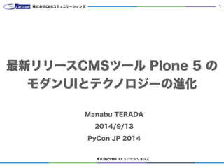 株式会社CMSコミュニケーションズ 
1 
株式会社CMSコミュニケーションズ 
最新リリースCMSツール Plone 5 の 
モダンUIとテクノロジーの進化 
Manabu TERADA 
2014/9/13 
PyCon JP 2014 
 
