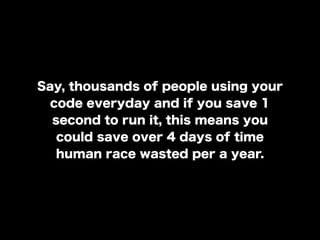 Say, thousands of people using your
code everyday and if you save 1
second to run it, this means you
could save over 4 days of time
human race wasted per a year.
 
