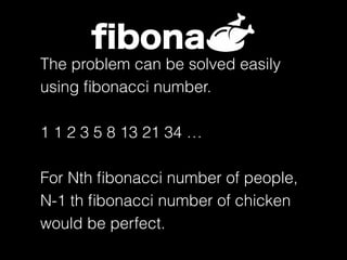 ﬁbona
The problem can be solved easily
using ﬁbonacci number.
1 1 2 3 5 8 13 21 34 …
For Nth ﬁbonacci number of people,
N-1 th ﬁbonacci number of chicken
would be perfect.
 