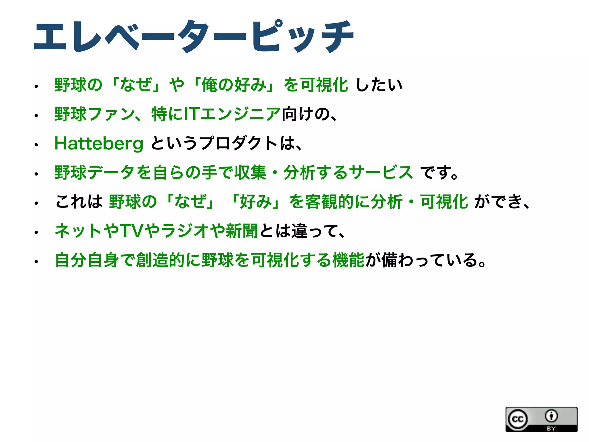 エレベーターピッチ
• 野球の「なぜ」や「俺の好み」を可視化 したい
• 野球ファン、特にITエンジニア向けの、
• Hatteberg というプロダクトは、
• 野球データを自らの手で収集・分析するサービス です。
• これは 野球の「なぜ」「好み」を客観的に分析・可視化 ができ、
• ネットやTVやラジオや新聞とは違って、
• 自分自身で創造的に野球を可視化する機能が備わっている。
 