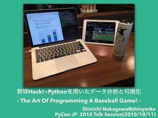 野球Hack!~Pythonを用いたデータ分析と可視化
- The Art Of Programming A Baseball Game! -
Shinichi Nakagawa@shinyorke
PyCon JP 2015 Talk Session(2015/10/11)
 