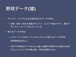 野球データ(嬉)
&bull; ボックス・スコアによる正規化済みのデータが存在
&bull; 打撃・投球・試合の成績がボックス・スコアで読みやすい・書きや
すいフォーマットでまとまっている
&bull; 使えるデータが存在
&bull; メジャーリーグはオープンなライセンスで使えるデータが存在 
(利用制限ほぼなし)
&bull; 日本プロ野球はデータをぶっこ抜く自動的に取得する仕組みを自作
することにより入手可能(当然、利用は制限される)
 
