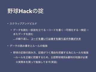 野球Hackの掟
&bull; スクラップアンドビルド
&bull; データを読む&rarr;仮説を立てる&rarr;コードを書く&rarr;可視化する&rarr;検証&rarr;
またデータを読む 
&hellip;の繰り返し、コードを書いては壊すを繰り返す作業が大半
&bull; データの読み書きとルールの勉強
&bull; 野球の記録の読み方、記録がつく理由を把握する為にルールを勉強 
&rarr;ルールを正確に把握するため、公認野球規則&審判の知識が必要 
&emsp;※実際本を買って勉強してます(実話)
 