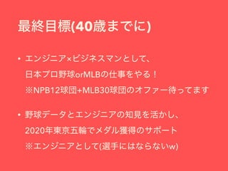 最終目標(40歳までに)
• エンジニア×ビジネスマンとして、 
日本プロ野球orMLBの仕事をやる！ 
※NPB12球団+MLB30球団のオファー待ってます
• 野球データとエンジニアの知見を活かし、 
2020年東京五輪でメダル獲得のサポー...