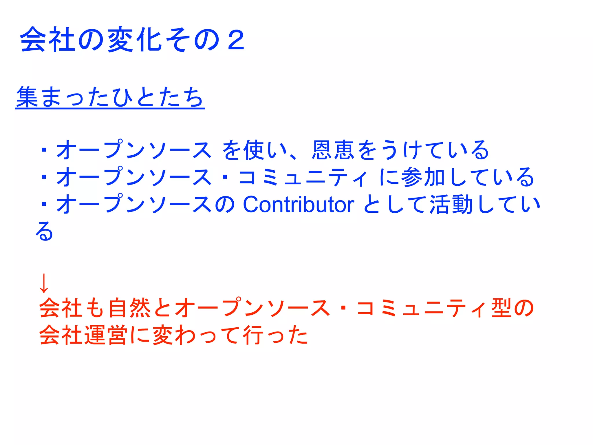 集まったひとたち
・オープンソース を使い、恩恵をうけている
・オープンソース・コミュニティ に参加している
・オープンソースの Contributor として活動してい
る
↓
会社も自然とオープンソース・コミュニティ型の
会社運営に変わって行った
会社の変化その２
 