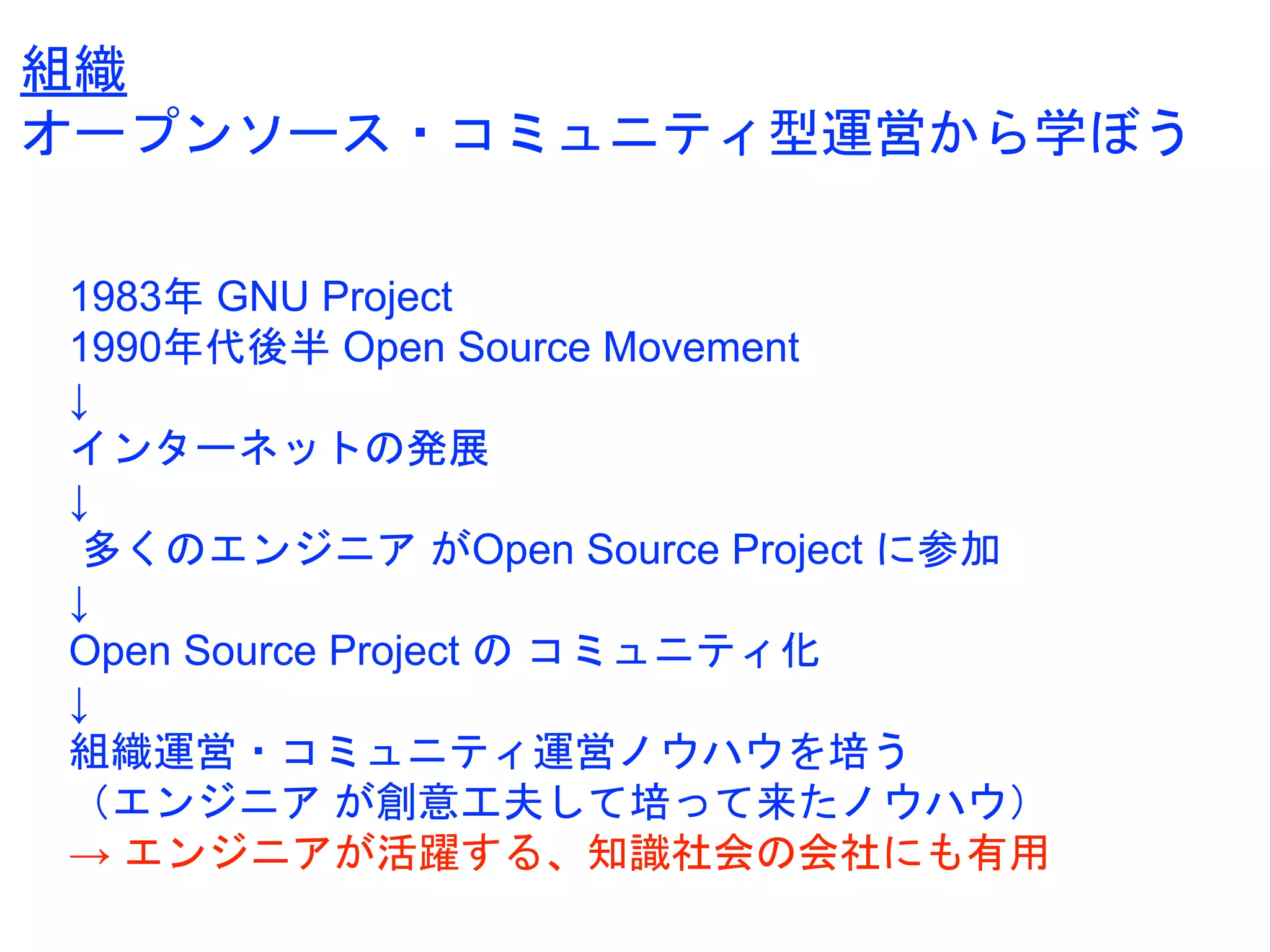 1983年 GNU Project
1990年代後半 Open Source Movement
↓
インターネットの発展
↓
多くのエンジニア がOpen Source Project に参加
↓
Open Source Project の コミュニティ化
↓
組織運営・コミュニティ運営ノウハウを培う
（エンジニア が創意工夫して培って来たノウハウ）
→ エンジニアが活躍する、知識社会の会社にも有用
組織
オープンソース・コミュニティ型運営から学ぼう
 