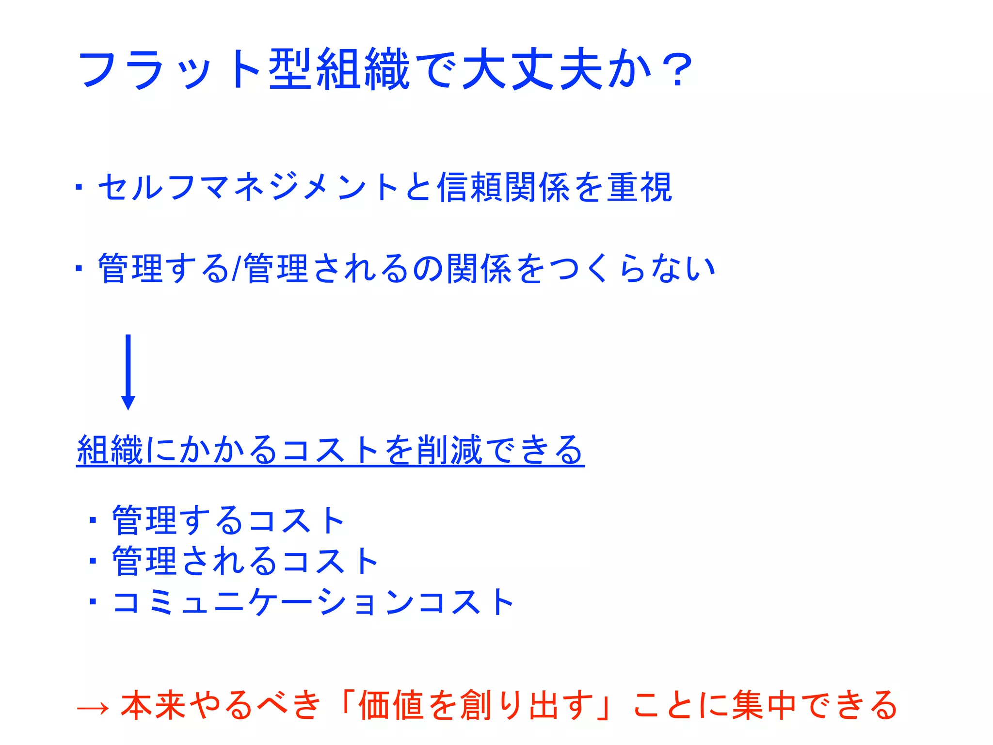 フラット型組織で大丈夫か？
・セルフマネジメントと信頼関係を重視
・管理する/管理されるの関係をつくらない
組織にかかるコストを削減できる
・管理するコスト
・管理されるコスト
・コミュニケーションコスト
→ 本来やるべき「価値を創り出す」ことに集中できる
 