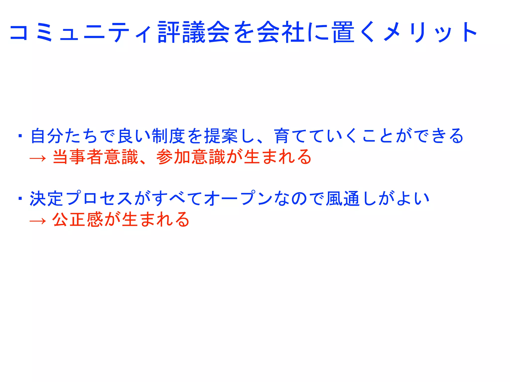 コミュニティ評議会を会社に置くメリット
・自分たちで良い制度を提案し、育てていくことができる
→ 当事者意識、参加意識が生まれる
・決定プロセスがすべてオープンなので風通しがよい
→ 公正感が生まれる
 