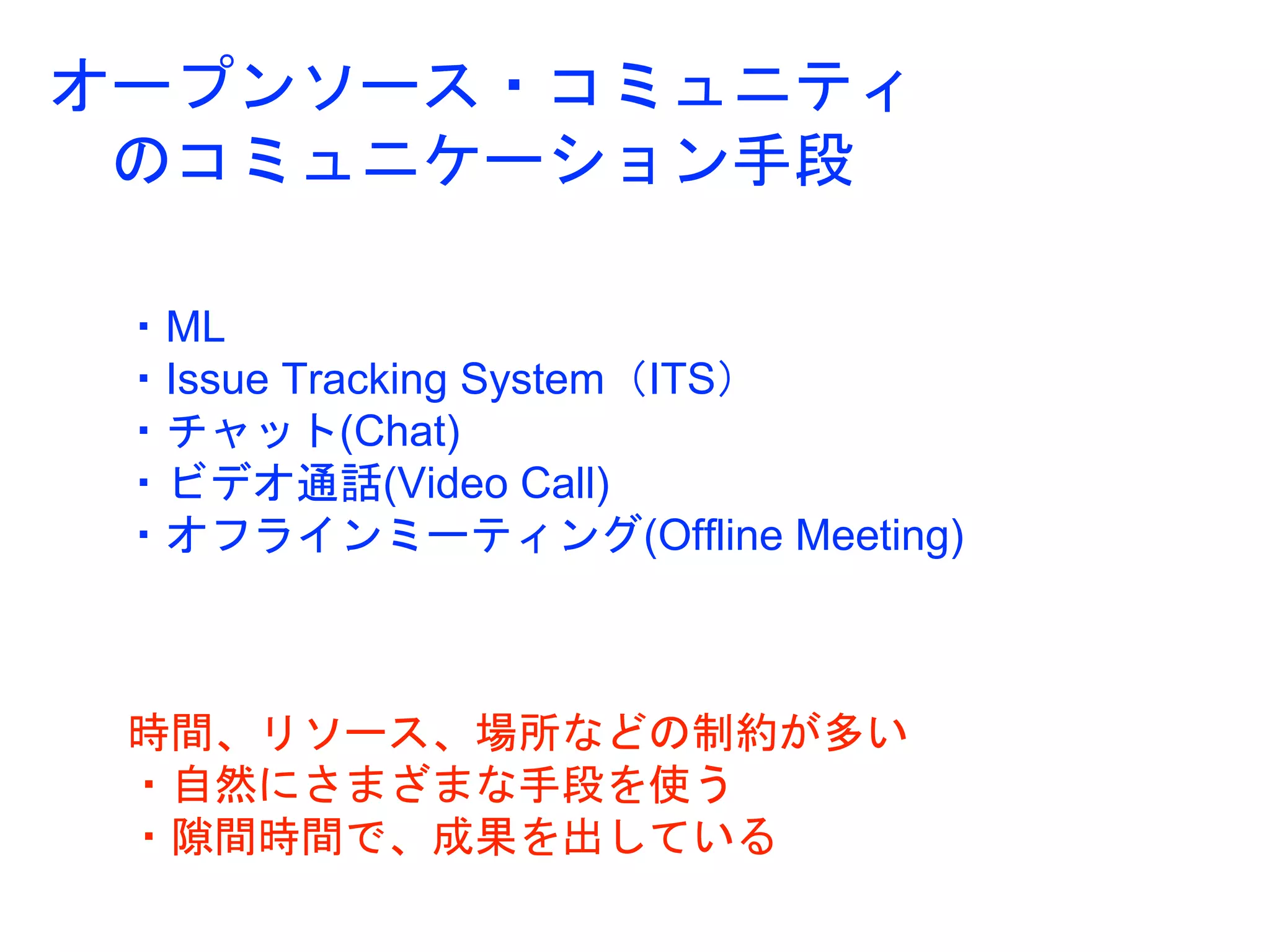 オープンソース・コミュニティ
のコミュニケーション手段
・ML
・Issue Tracking System（ITS）
・チャット(Chat)
・ビデオ通話(Video Call)
・オフラインミーティング(Offline Meeting)
時間、リソース、場所などの制約が多い
・自然にさまざまな手段を使う
・隙間時間で、成果を出している
 