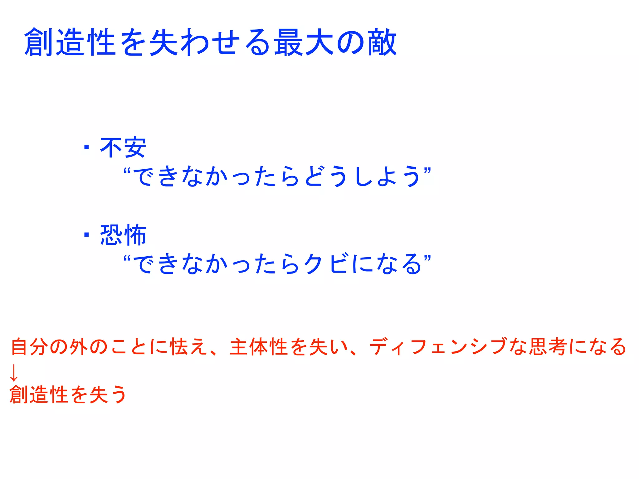 創造性を失わせる最大の敵
・不安
“できなかったらどうしよう”
・恐怖
“できなかったらクビになる”
自分の外のことに怯え、主体性を失い、ディフェンシブな思考になる
↓
創造性を失う
 