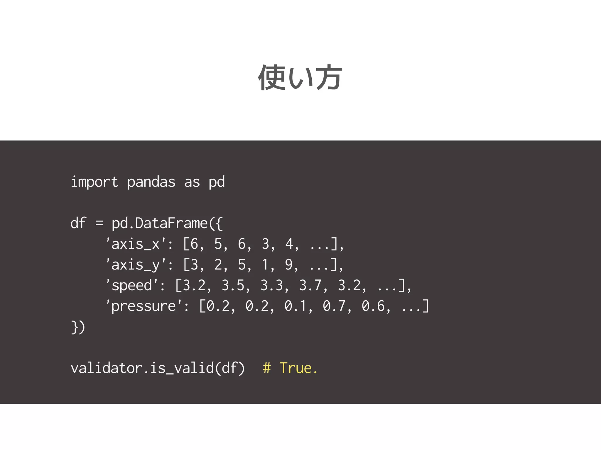 使い方
import pandas as pd
df = pd.DataFrame({
'axis_x': [6, 5, 6, 3, 4, ...],
'axis_y': [3, 2, 5, 1, 9, ...],
'speed': [3.2, 3.5, 3.3, 3.7, 3.2, ...],
'pressure': [0.2, 0.2, 0.1, 0.7, 0.6, ...]
})
validator.is_valid(df) # True.
 