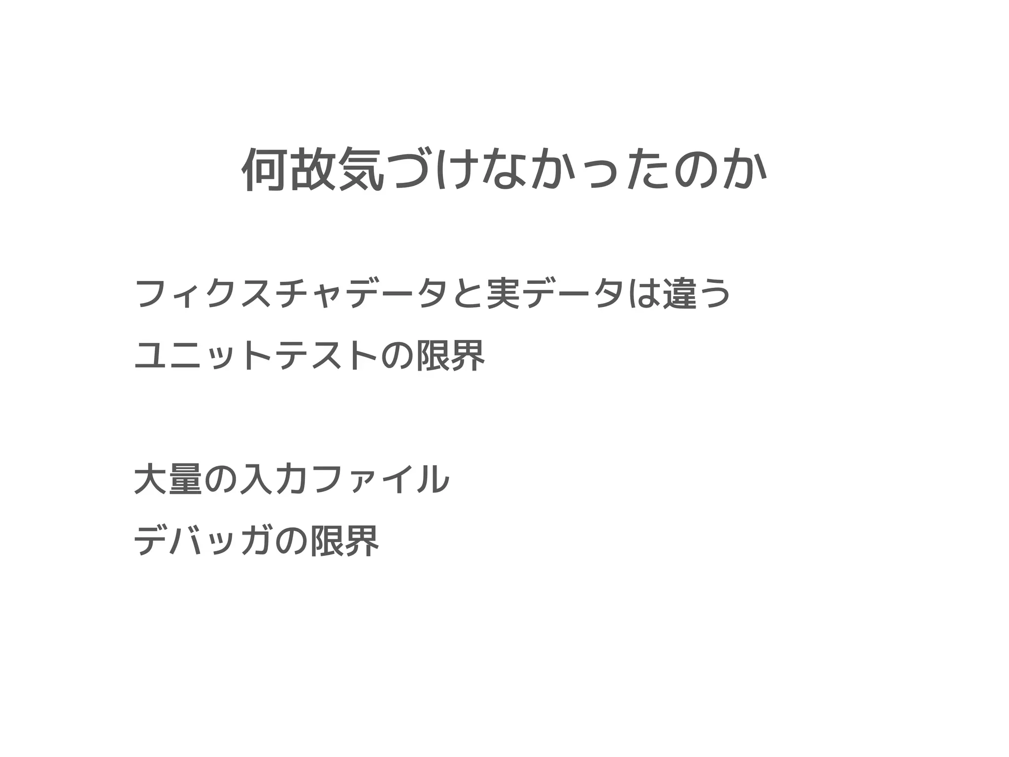 何故気づけなかったのか
フィクスチャデータと実データは違う
ユニットテストの限界
大量の入力ファイル
デバッガの限界
 