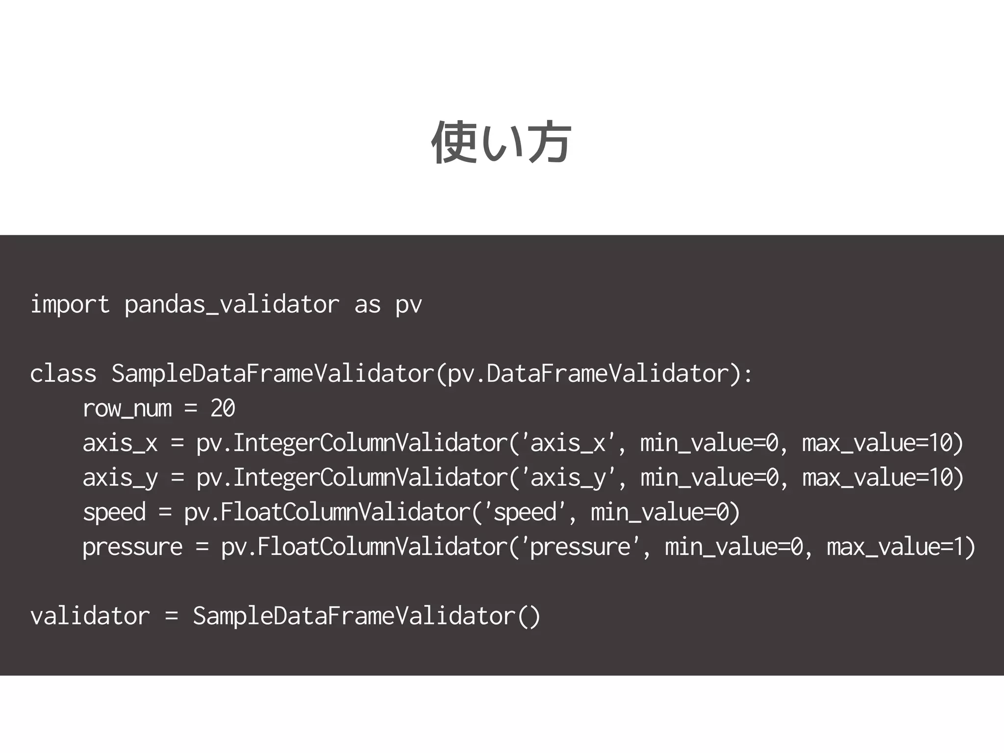 使い方
import pandas_validator as pv
class SampleDataFrameValidator(pv.DataFrameValidator):
row_num = 20
axis_x = pv.IntegerColumnValidator('axis_x', min_value=0, max_value=10)
axis_y = pv.IntegerColumnValidator('axis_y', min_value=0, max_value=10)
speed = pv.FloatColumnValidator('speed', min_value=0)
pressure = pv.FloatColumnValidator('pressure', min_value=0, max_value=1)
validator = SampleDataFrameValidator()
 