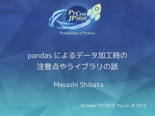 pandas によるデータ加工時の
注意点やライブラリの話
Masashi Shibata
October 10 2015, PyCon JP 2015
 