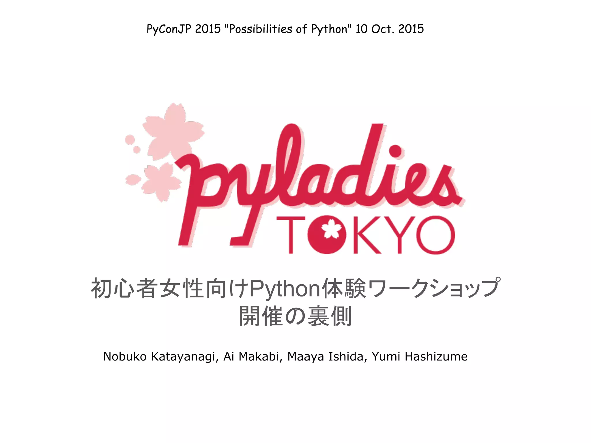 初心者女性向けPython体験ワークショップ
開催の裏側
Nobuko Katayanagi, Ai Makabi, Maaya Ishida, Yumi Hashizume
PyConJP 2015 "Possibilities of Python" 10 Oct. 2015
 