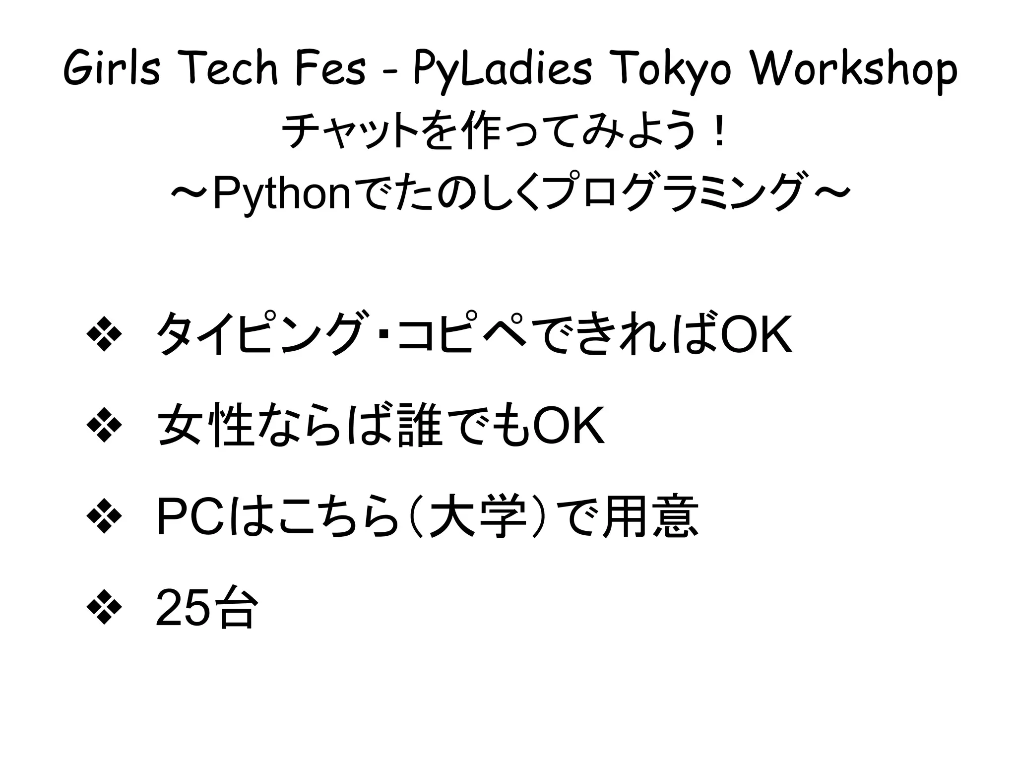 Girls Tech Fes - PyLadies Tokyo Workshop
チャットを作ってみよう！
〜Pythonでたのしくプログラミング〜
❖ タイピング・コピペできればOK
❖ 女性ならば誰でもOK
❖ PCはこちら（大学）で用意
❖ 25台
 