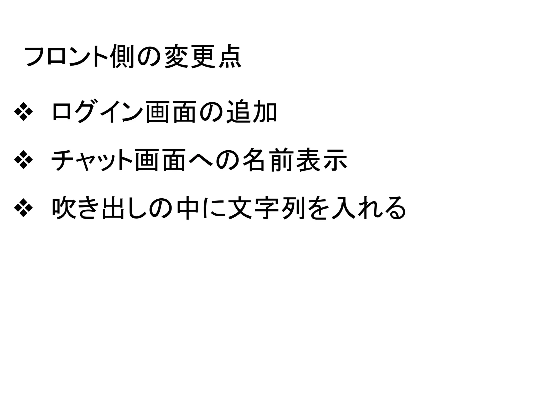 フロント側の変更点
❖ ログイン画面の追加
❖ チャット画面への名前表示
❖ 吹き出しの中に文字列を入れる
 