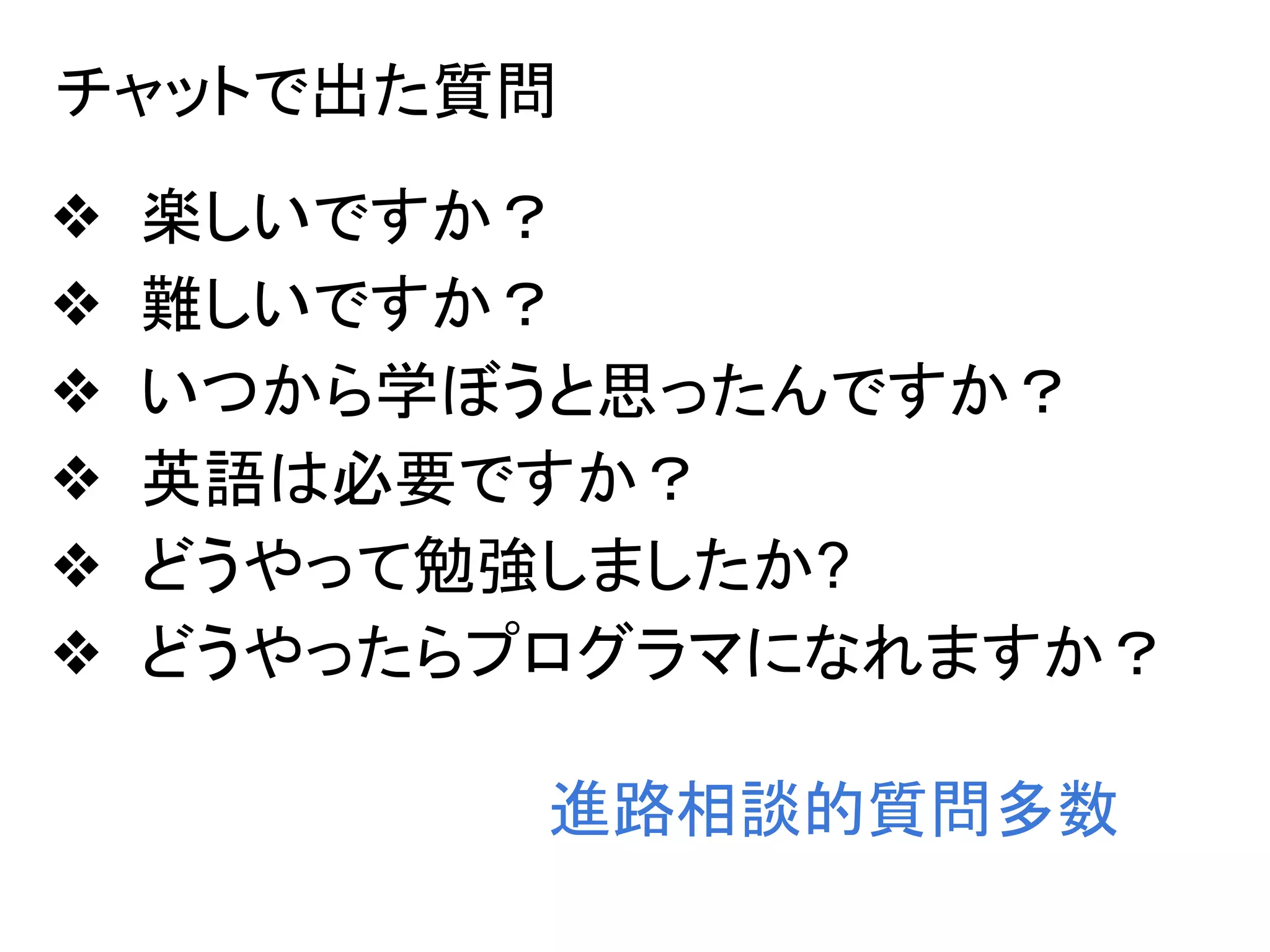 チャットで出た質問
❖ 楽しいですか？
❖ 難しいですか？
❖ いつから学ぼうと思ったんですか？
❖ 英語は必要ですか？
❖ どうやって勉強しましたか?
❖ どうやったらプログラマになれますか？
進路相談的質問多数
 