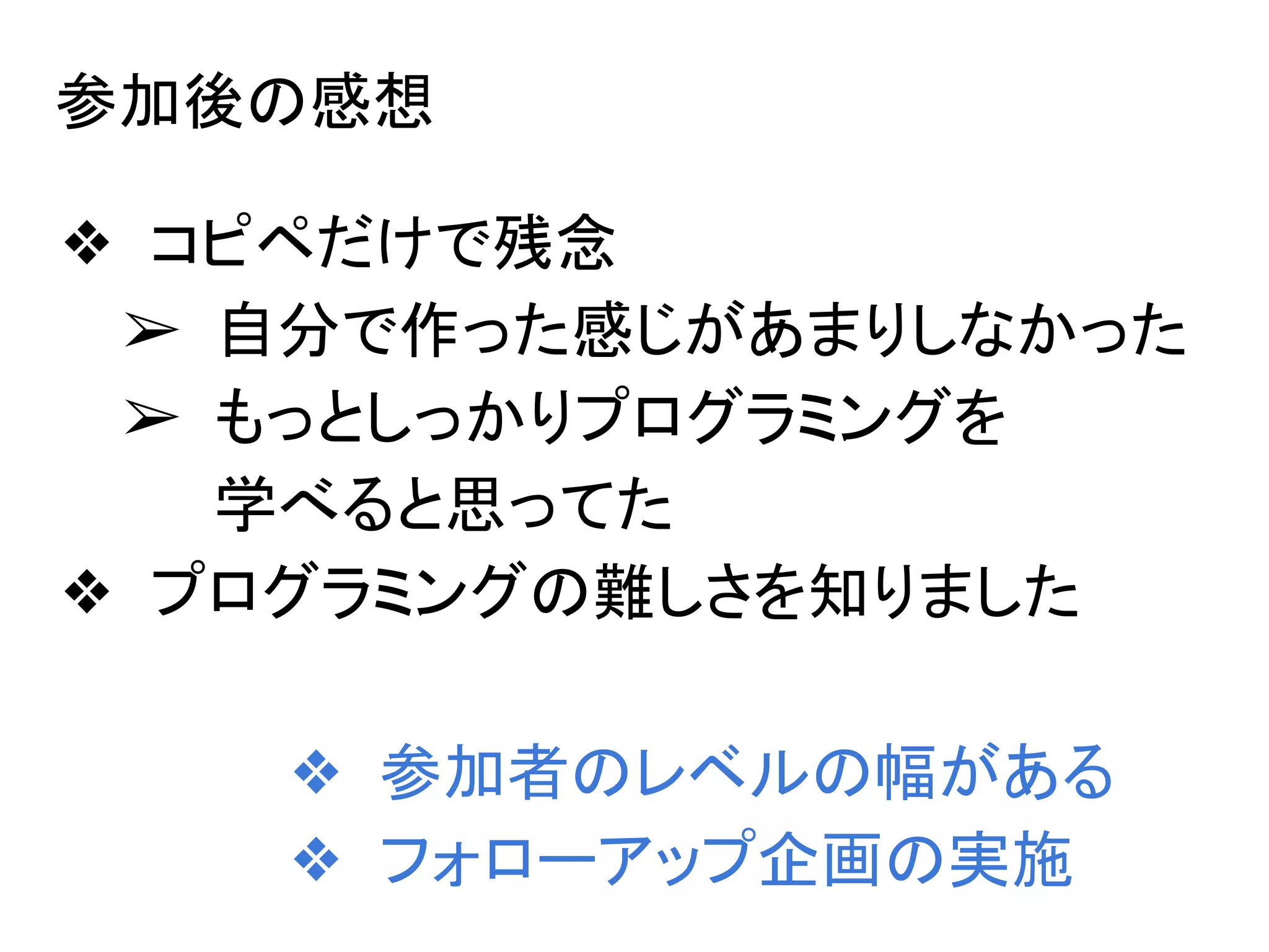 参加後の感想
❖ コピペだけで残念
➢ 自分で作った感じがあまりしなかった
➢ もっとしっかりプログラミングを
学べると思ってた
❖ プログラミングの難しさを知りました
❖ 参加者のレベルの幅がある
❖ フォローアップ企画の実施
 