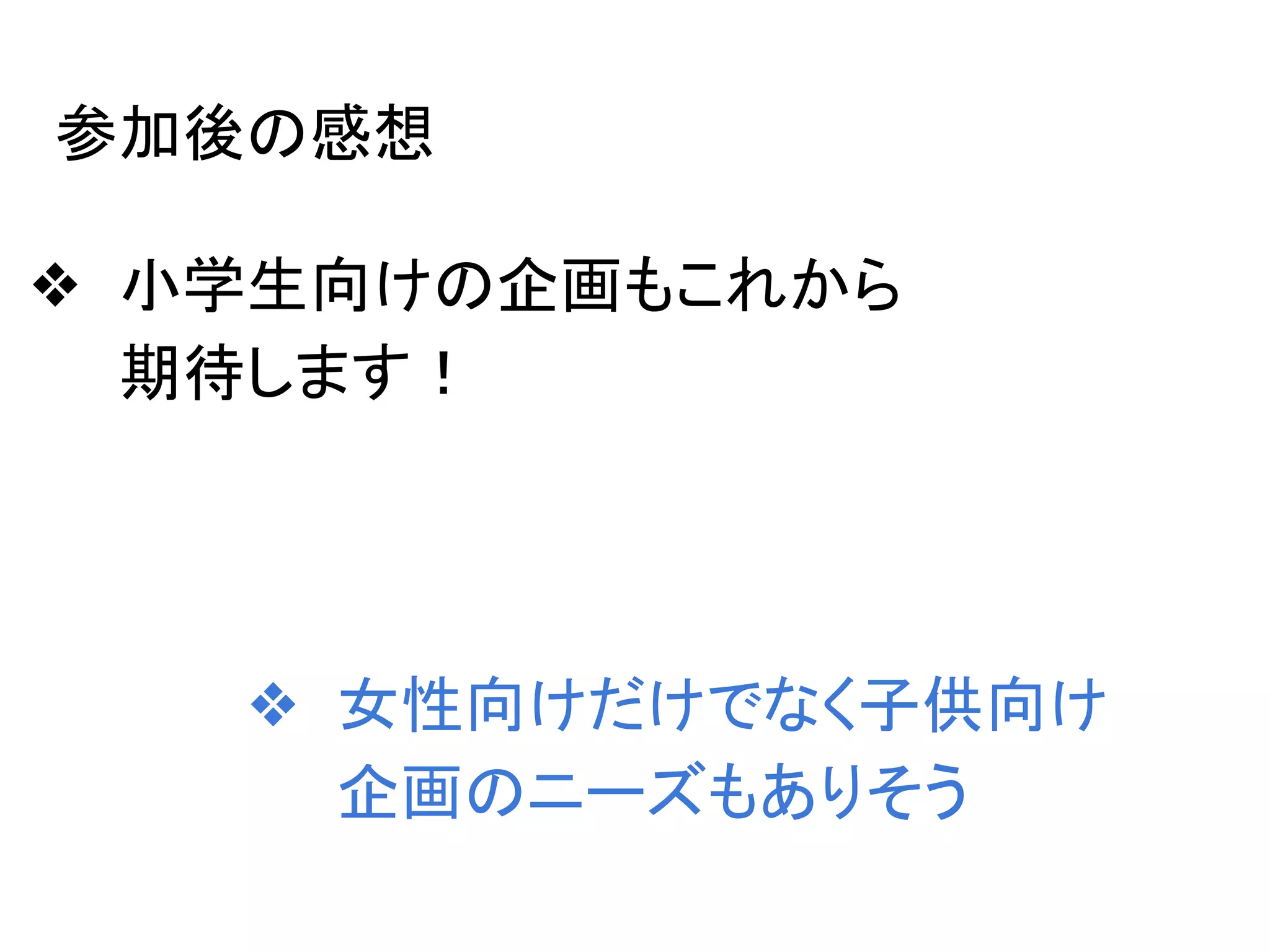 参加後の感想
❖ 小学生向けの企画もこれから
期待します！
❖ 女性向けだけでなく子供向け
企画のニーズもありそう
 
