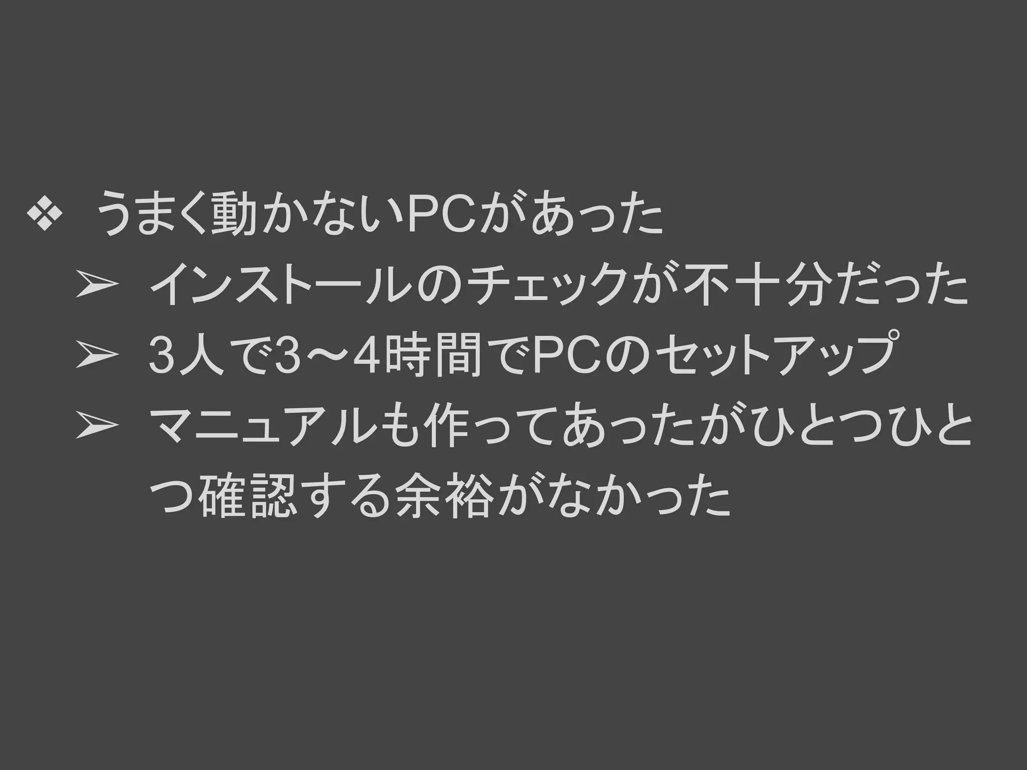 ❖ うまく動かないPCがあった
➢ インストールのチェックが不十分だった
➢ 3人で3～4時間でPCのセットアップ
➢ マニュアルも作ってあったがひとつひと
つ確認する余裕がなかった
 