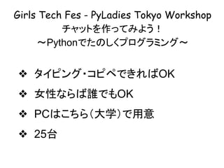 Girls Tech Fes - PyLadies Tokyo Workshop
チャットを作ってみよう！
〜Pythonでたのしくプログラミング〜
❖ タイピング・コピペできればOK
❖ 女性ならば誰でもOK
❖ PCはこちら（大学）で用意
❖ 25台
 