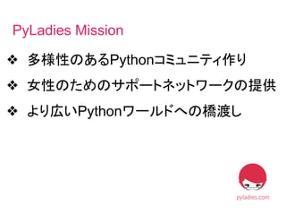 ❖ 多様性のあるPythonコミュニティ作り
❖ 女性のためのサポートネットワークの提供
❖ より広いPythonワールドへの橋渡し
PyLadies Mission
 