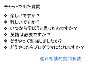 チャットで出た質問
❖ 楽しいですか？
❖ 難しいですか？
❖ いつから学ぼうと思ったんですか？
❖ 英語は必要ですか？
❖ どうやって勉強しましたか?
❖ どうやったらプログラマになれますか？
進路相談的質問多数
 