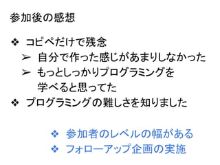参加後の感想
❖ コピペだけで残念
➢ 自分で作った感じがあまりしなかった
➢ もっとしっかりプログラミングを
学べると思ってた
❖ プログラミングの難しさを知りました
❖ 参加者のレベルの幅がある
❖ フォローアップ企画の実施
 