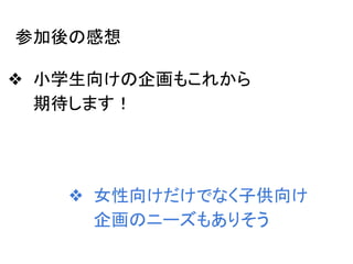 参加後の感想
❖ 小学生向けの企画もこれから
期待します！
❖ 女性向けだけでなく子供向け
企画のニーズもありそう
 