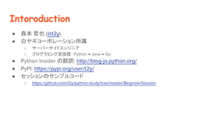 Intoroduction
 ɭ Ҳ (@t2y)
 ץ䥮`ݥ`
 `Щ`ɥ󥸥˥
 ץߥZs : Python  Java  Go
 Python Insider ηU: http://blog-ja.python.org/
 PyPI: https://pypi.org/user/t2y/
 åΥץ륳`
 https://github.com/t2y/python-study/tree/master/BeginnerSession
 