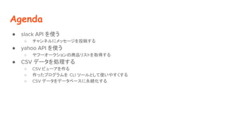 Agenda
 slack API ʹ
 ͥ˥å`Ͷ夹
 yahoo API ʹ
 թ``ƷꥹȤȡä
 CSV ǩ`I
 CSV ӥ`
 äץ CLI ĩ`Ȥʹ䤹
 CSV ǩ`ǩ`٩`A
 