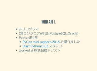 WHO AM I.
ǥץ
DB󥸥˥6(PostgreSQL,Oracle)
Pythons4
੤ޤ
å
worked at ʽ祢
PyCon mini sapporo 2015
Start Python Club
 