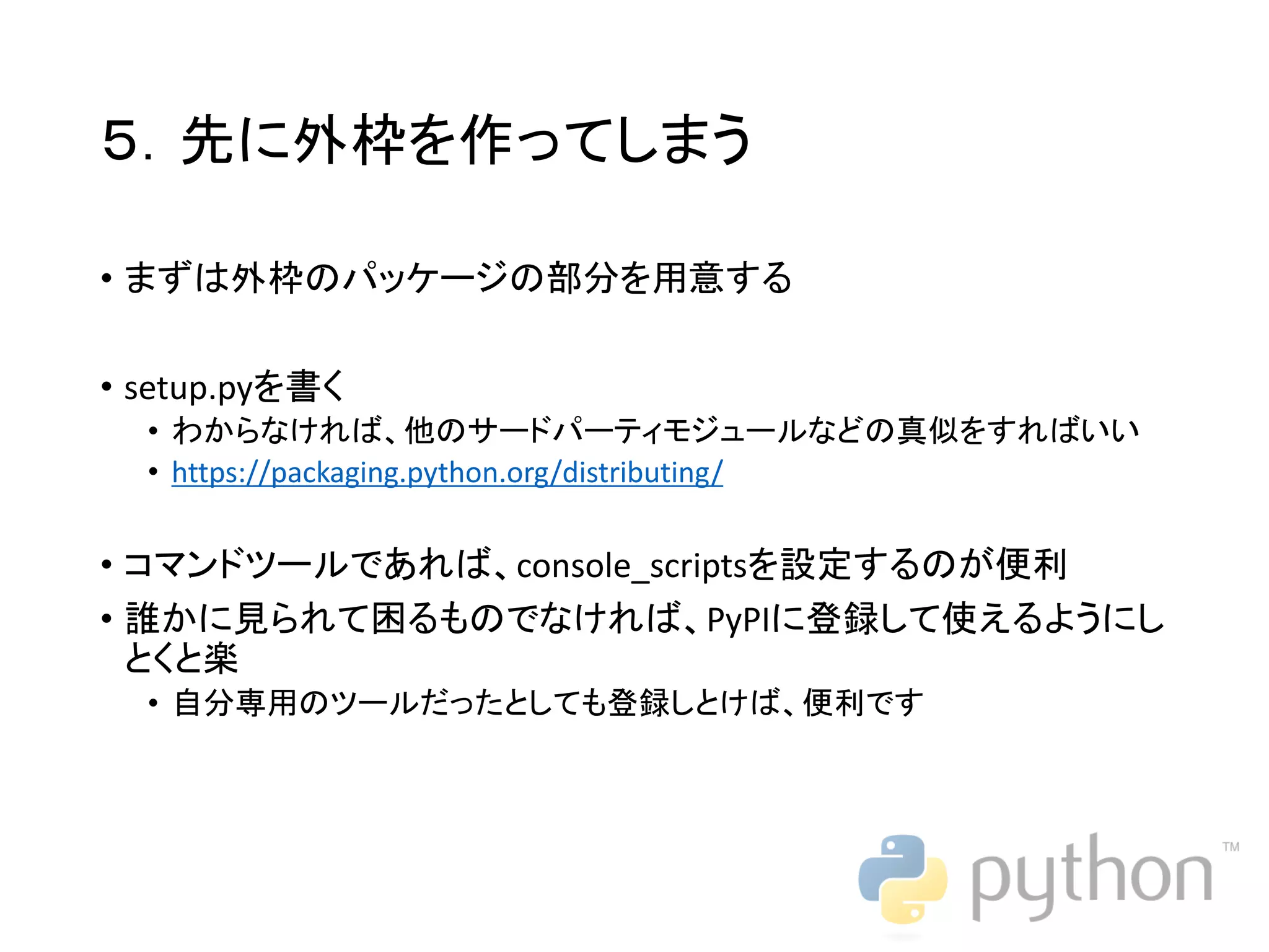 ５．先に外枠を作ってしまう • まずは外枠のパッケージの部分を用意する • setup.pyを書く • わからなければ、他のサードパーティモジュールなどの真似をすればいい • https://packaging.python.org/distributing/ • コマンドツールであれば、console_scriptsを設定するのが便利 • 誰かに見られて困るものでなければ、PyPIに登録して使えるようにし とくと楽 • 自分専用のツールだったとしても登録しとけば、便利です 