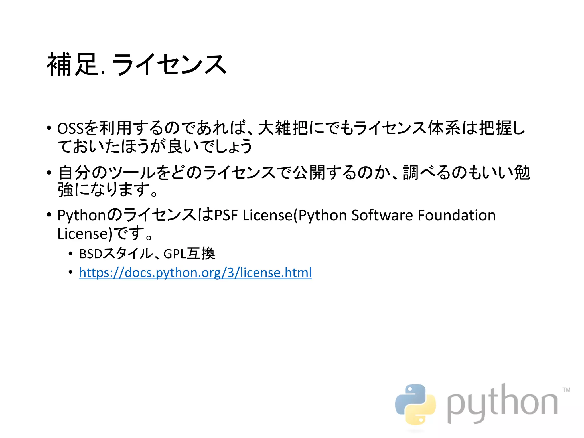 補足. ライセンス • OSSを利用するのであれば、大雑把にでもライセンス体系は把握し ておいたほうが良いでしょう • 自分のツールをどのライセンスで公開するのか、調べるのもいい勉 強になります。 • PythonのライセンスはPSF License(Python Software Foundation License)です。 • BSDスタイル、GPL互換 • https://docs.python.org/3/license.html 