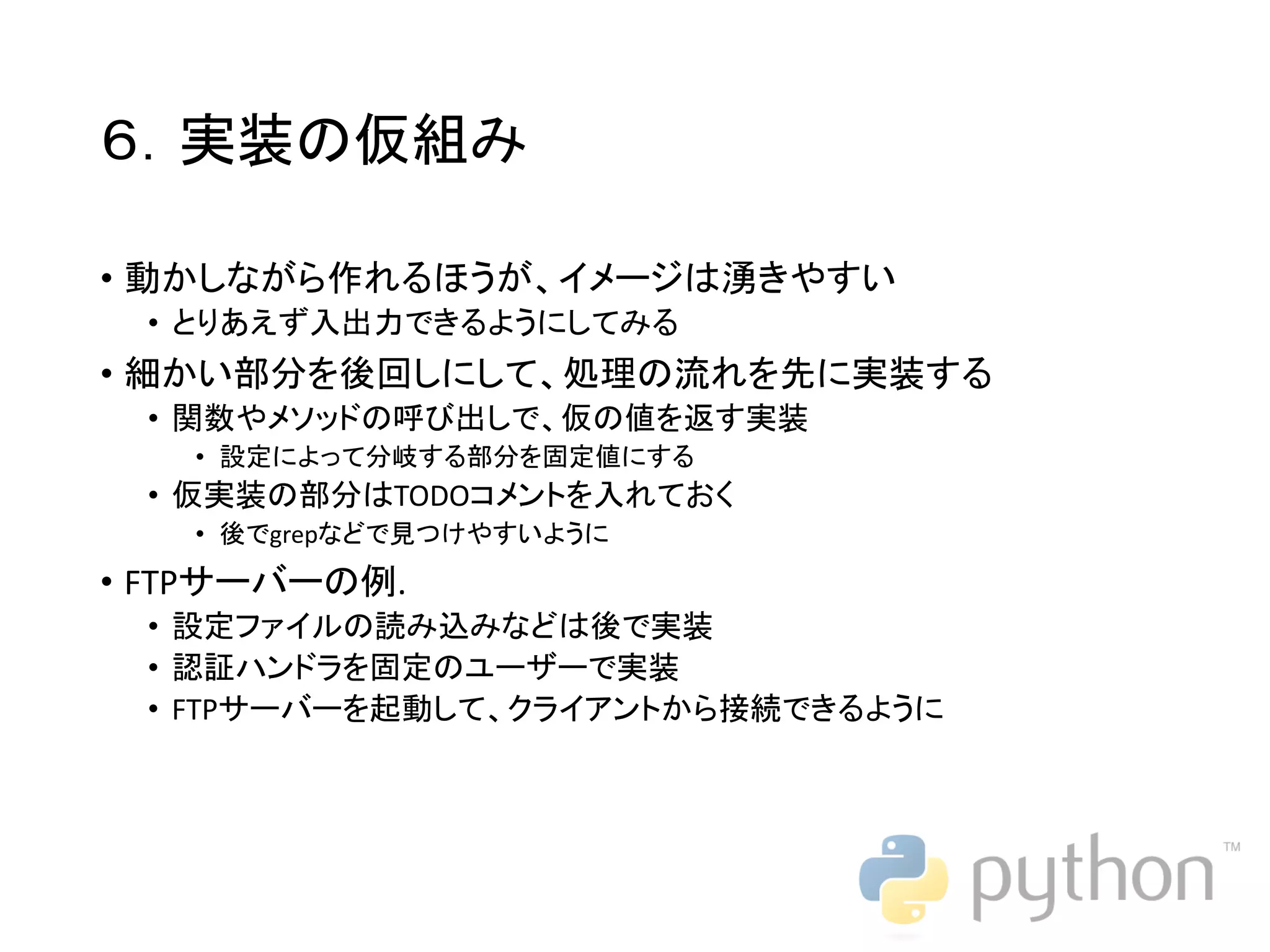 ６．実装の仮組み • 動かしながら作れるほうが、イメージは湧きやすい • とりあえず入出力できるようにしてみる • 細かい部分を後回しにして、処理の流れを先に実装する • 関数やメソッドの呼び出しで、仮の値を返す実装 • 設定によって分岐する部分を固定値にする • 仮実装の部分はTODOコメントを入れておく • 後でgrepなどで見つけやすいように • FTPサーバーの例. • 設定ファイルの読み込みなどは後で実装 • 認証ハンドラを固定のユーザーで実装 • FTPサーバーを起動して、クライアントから接続できるように 