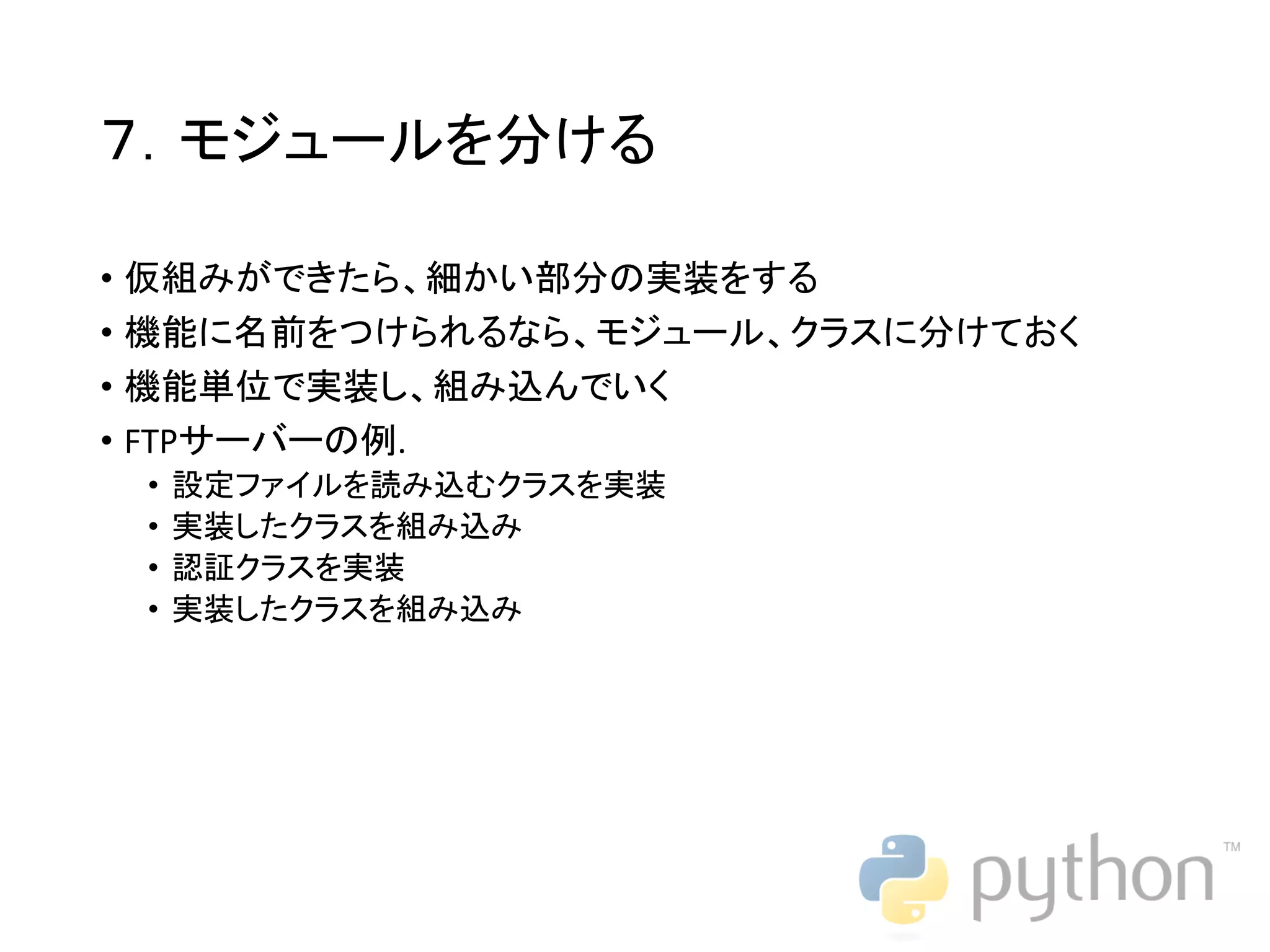 ７．モジュールを分ける • 仮組みができたら、細かい部分の実装をする • 機能に名前をつけられるなら、モジュール、クラスに分けておく • 機能単位で実装し、組み込んでいく • FTPサーバーの例. • 設定ファイルを読み込むクラスを実装 • 実装したクラスを組み込み • 認証クラスを実装 • 実装したクラスを組み込み 