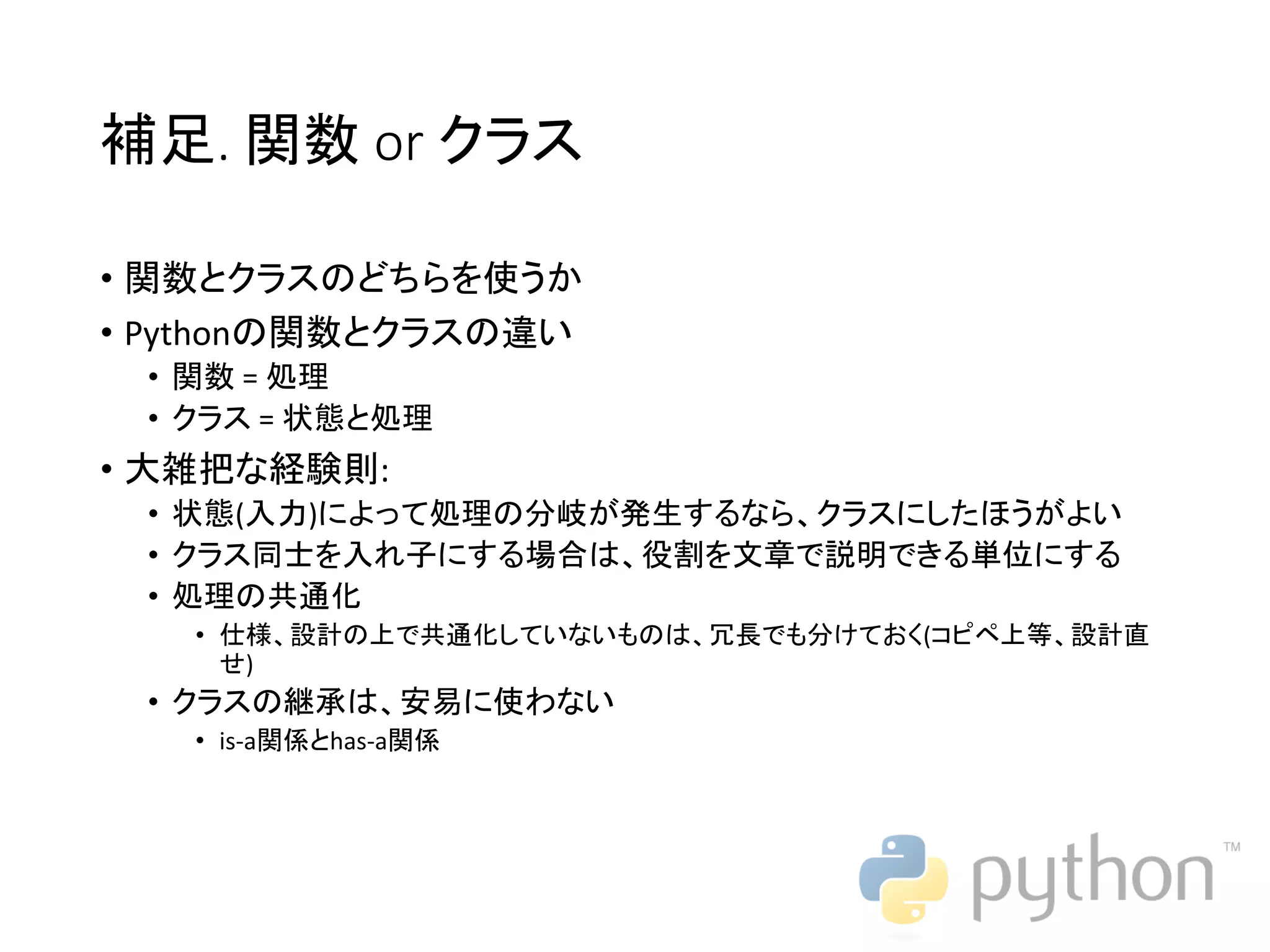 補足. 関数 or クラス • 関数とクラスのどちらを使うか • Pythonの関数とクラスの違い • 関数 = 処理 • クラス = 状態と処理 • 大雑把な経験則: • 状態(入力)によって処理の分岐が発生するなら、クラスにしたほうがよい • クラス同士を入れ子にする場合は、役割を文章で説明できる単位にする • 処理の共通化 • 仕様、設計の上で共通化していないものは、冗長でも分けておく(コピペ上等、設計直 せ) • クラスの継承は、安易に使わない • is-a関係とhas-a関係 